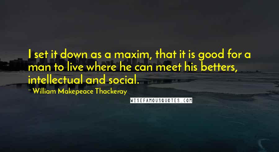 William Makepeace Thackeray Quotes: I set it down as a maxim, that it is good for a man to live where he can meet his betters, intellectual and social.