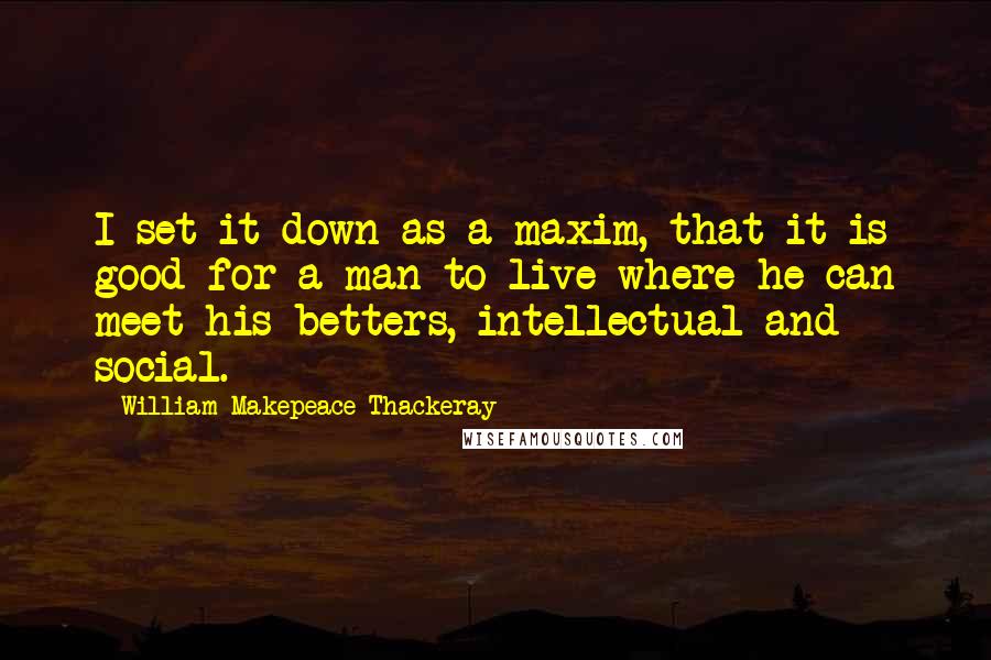 William Makepeace Thackeray Quotes: I set it down as a maxim, that it is good for a man to live where he can meet his betters, intellectual and social.