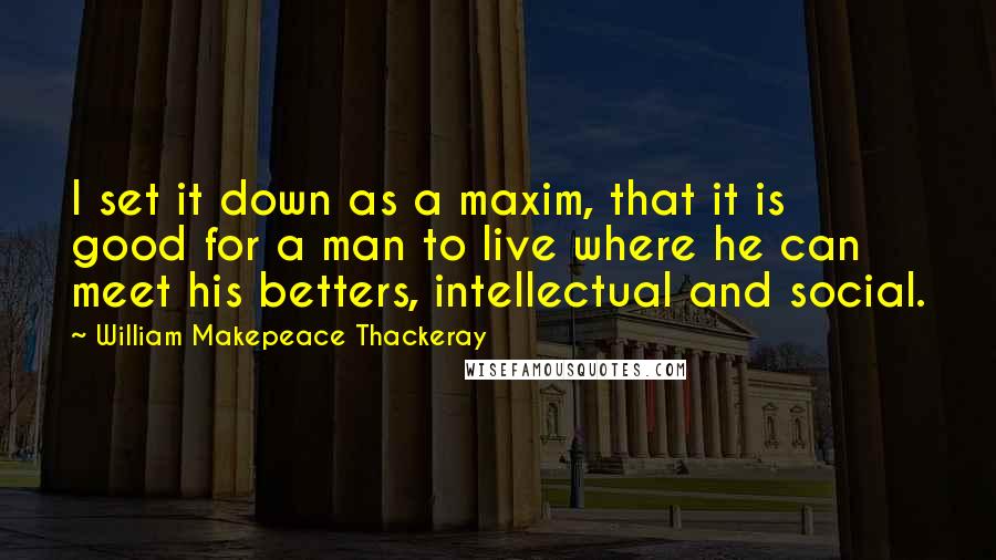 William Makepeace Thackeray Quotes: I set it down as a maxim, that it is good for a man to live where he can meet his betters, intellectual and social.