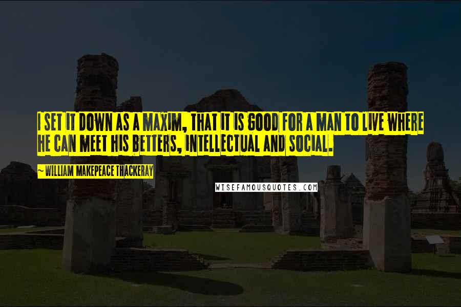 William Makepeace Thackeray Quotes: I set it down as a maxim, that it is good for a man to live where he can meet his betters, intellectual and social.