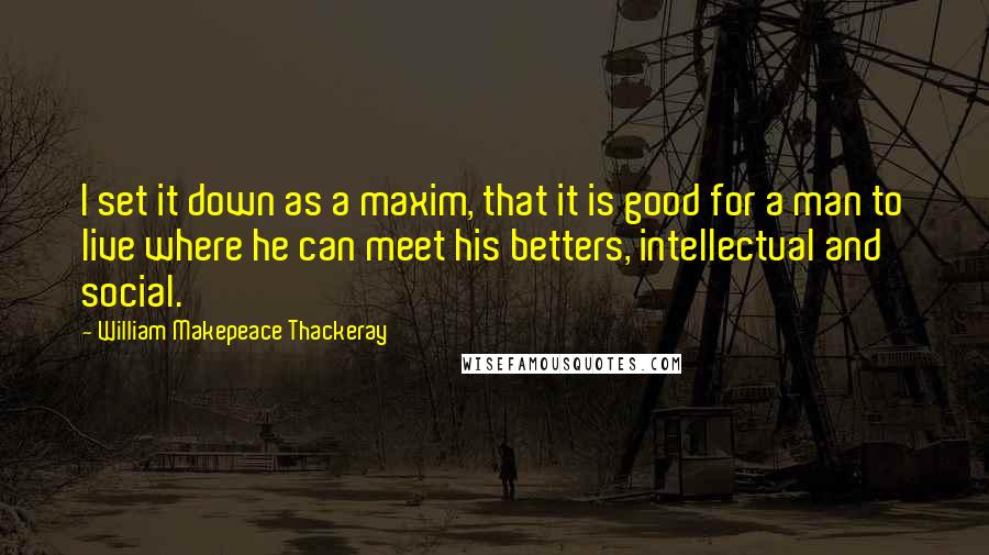 William Makepeace Thackeray Quotes: I set it down as a maxim, that it is good for a man to live where he can meet his betters, intellectual and social.