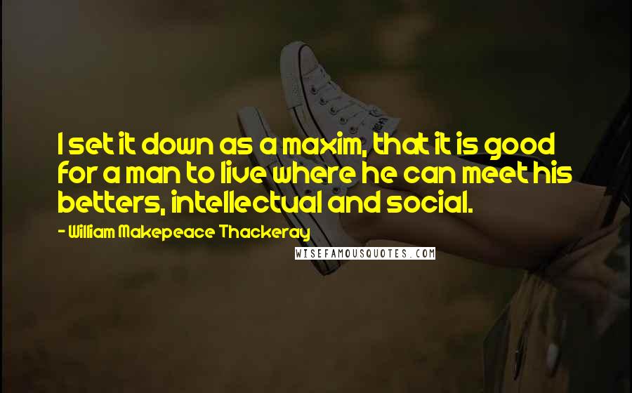 William Makepeace Thackeray Quotes: I set it down as a maxim, that it is good for a man to live where he can meet his betters, intellectual and social.