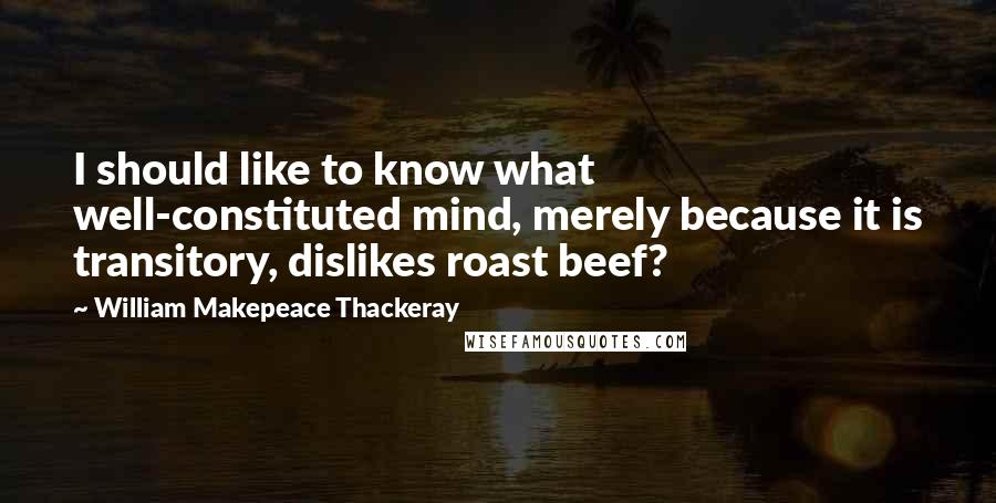 William Makepeace Thackeray Quotes: I should like to know what well-constituted mind, merely because it is transitory, dislikes roast beef?