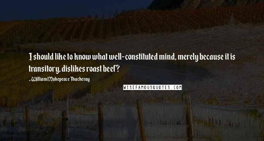 William Makepeace Thackeray Quotes: I should like to know what well-constituted mind, merely because it is transitory, dislikes roast beef?