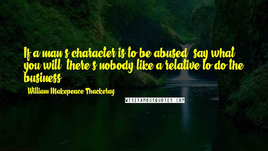 William Makepeace Thackeray Quotes: If a man's character is to be abused, say what you will, there's nobody like a relative to do the business.