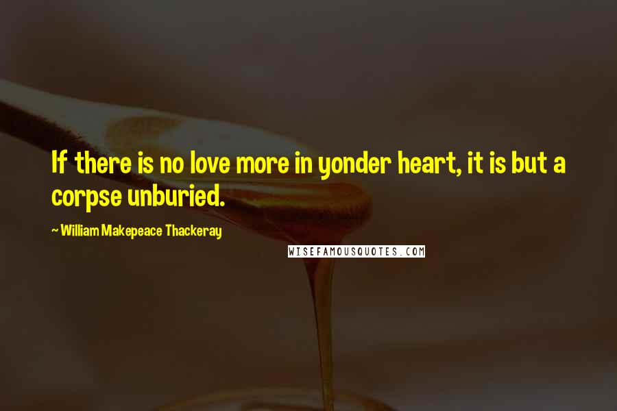 William Makepeace Thackeray Quotes: If there is no love more in yonder heart, it is but a corpse unburied.