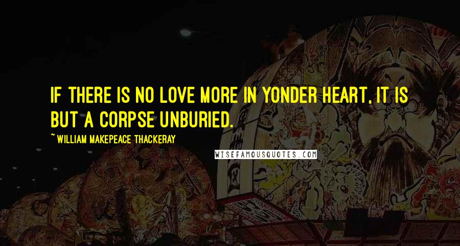 William Makepeace Thackeray Quotes: If there is no love more in yonder heart, it is but a corpse unburied.
