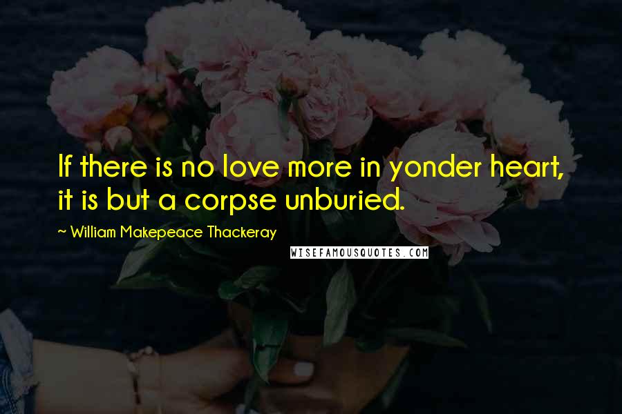 William Makepeace Thackeray Quotes: If there is no love more in yonder heart, it is but a corpse unburied.