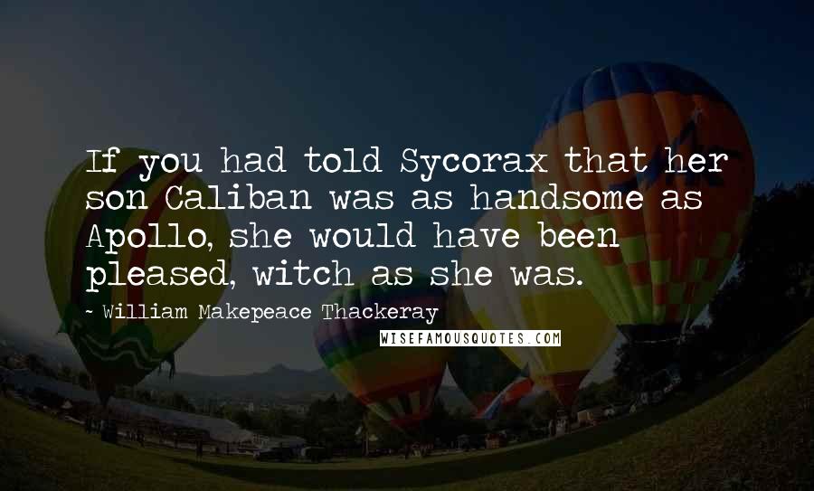 William Makepeace Thackeray Quotes: If you had told Sycorax that her son Caliban was as handsome as Apollo, she would have been pleased, witch as she was.