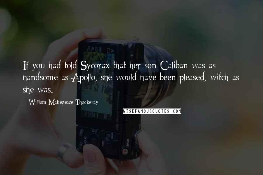 William Makepeace Thackeray Quotes: If you had told Sycorax that her son Caliban was as handsome as Apollo, she would have been pleased, witch as she was.