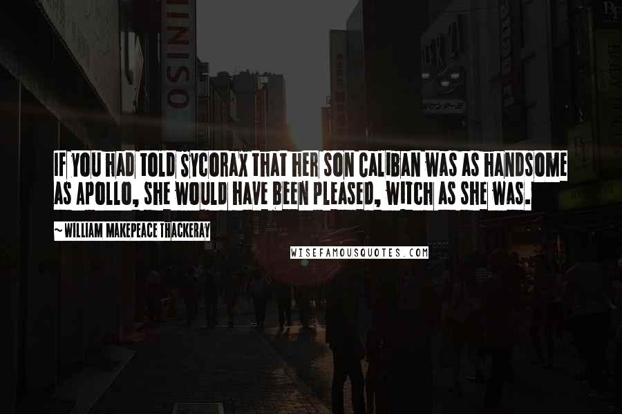 William Makepeace Thackeray Quotes: If you had told Sycorax that her son Caliban was as handsome as Apollo, she would have been pleased, witch as she was.