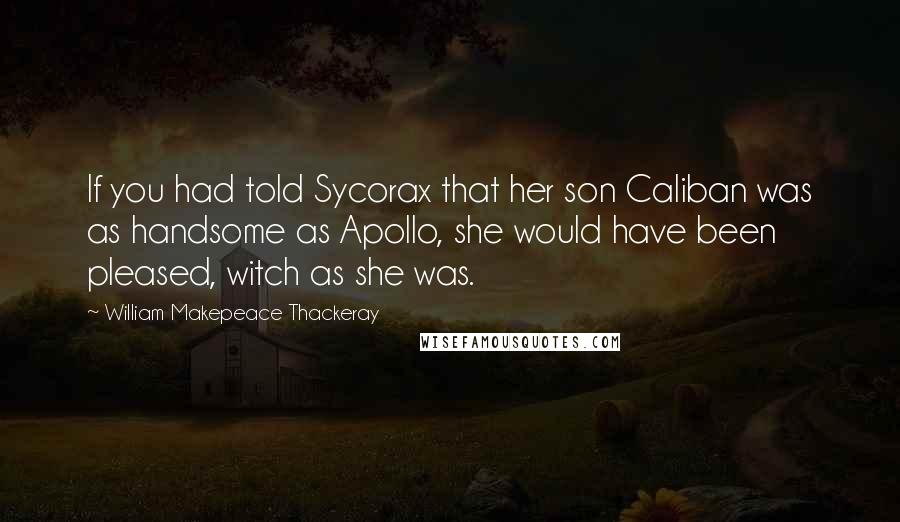 William Makepeace Thackeray Quotes: If you had told Sycorax that her son Caliban was as handsome as Apollo, she would have been pleased, witch as she was.