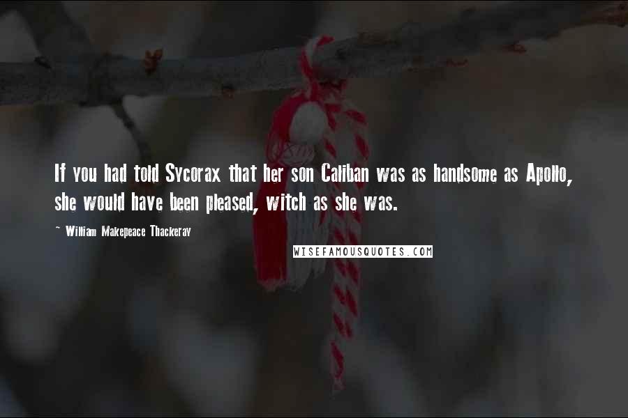 William Makepeace Thackeray Quotes: If you had told Sycorax that her son Caliban was as handsome as Apollo, she would have been pleased, witch as she was.