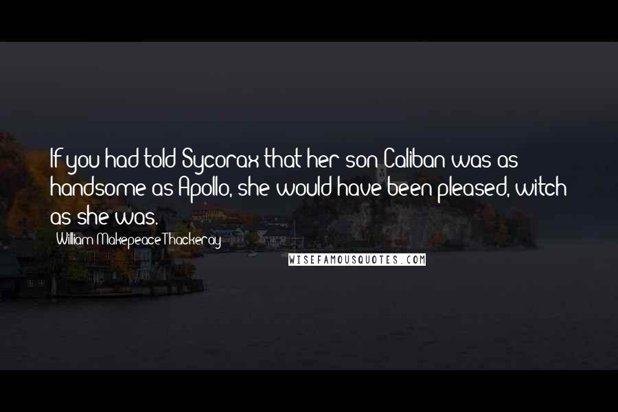 William Makepeace Thackeray Quotes: If you had told Sycorax that her son Caliban was as handsome as Apollo, she would have been pleased, witch as she was.