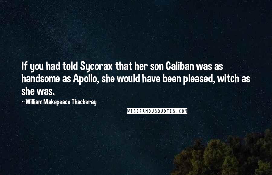 William Makepeace Thackeray Quotes: If you had told Sycorax that her son Caliban was as handsome as Apollo, she would have been pleased, witch as she was.