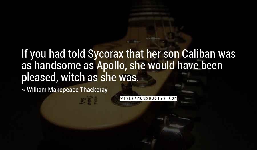 William Makepeace Thackeray Quotes: If you had told Sycorax that her son Caliban was as handsome as Apollo, she would have been pleased, witch as she was.