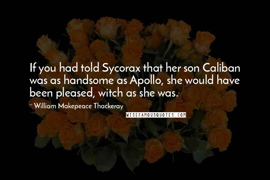 William Makepeace Thackeray Quotes: If you had told Sycorax that her son Caliban was as handsome as Apollo, she would have been pleased, witch as she was.