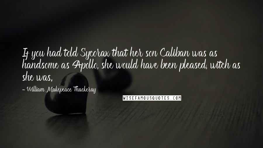 William Makepeace Thackeray Quotes: If you had told Sycorax that her son Caliban was as handsome as Apollo, she would have been pleased, witch as she was.