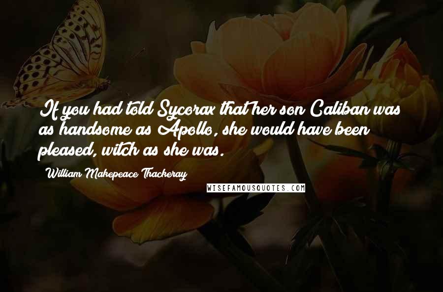 William Makepeace Thackeray Quotes: If you had told Sycorax that her son Caliban was as handsome as Apollo, she would have been pleased, witch as she was.