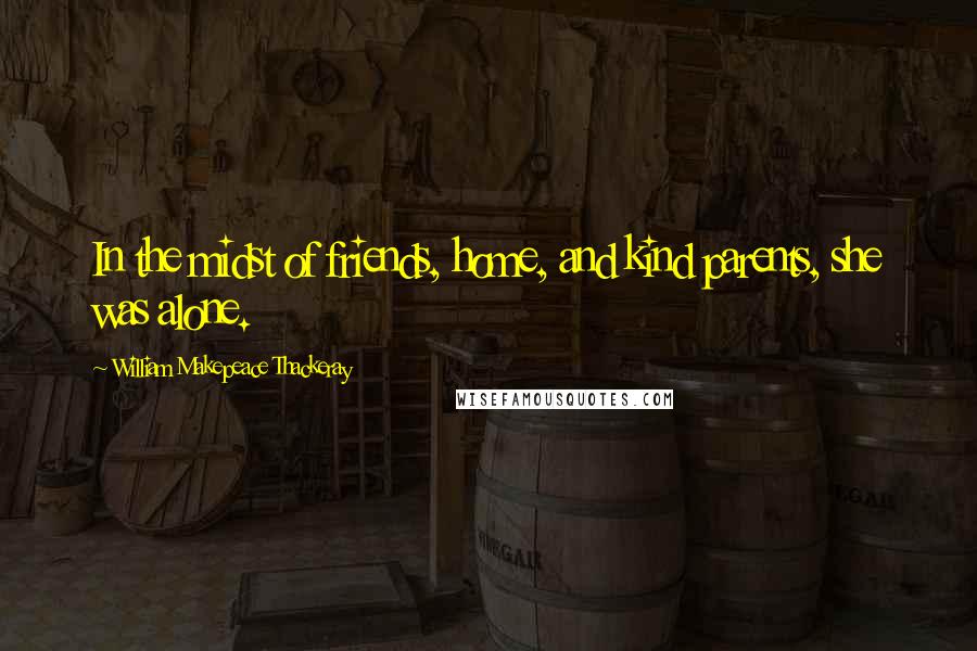 William Makepeace Thackeray Quotes: In the midst of friends, home, and kind parents, she was alone.