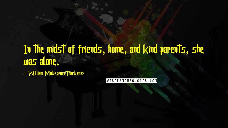 William Makepeace Thackeray Quotes: In the midst of friends, home, and kind parents, she was alone.
