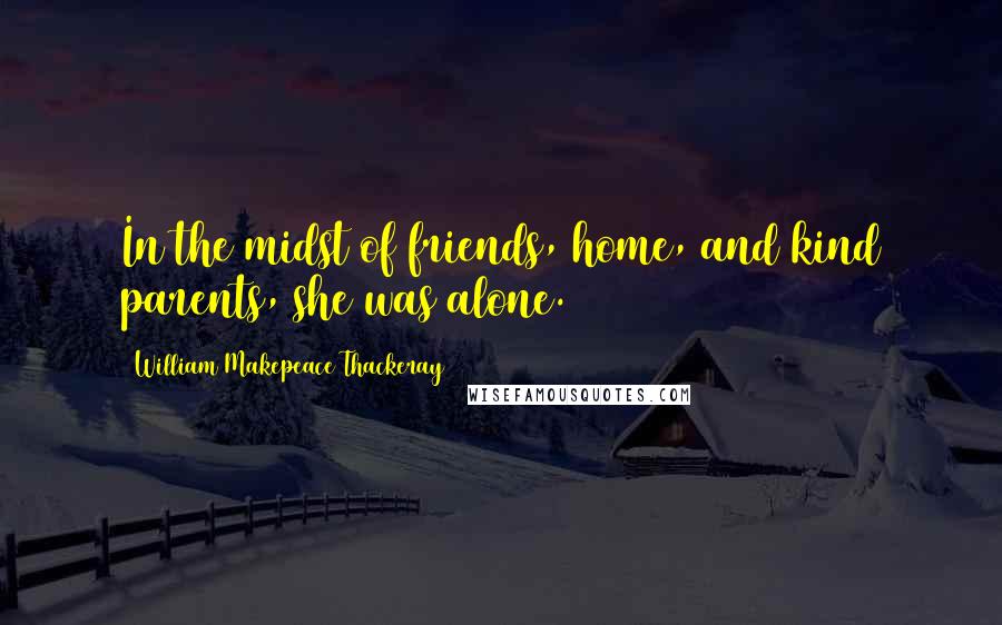 William Makepeace Thackeray Quotes: In the midst of friends, home, and kind parents, she was alone.