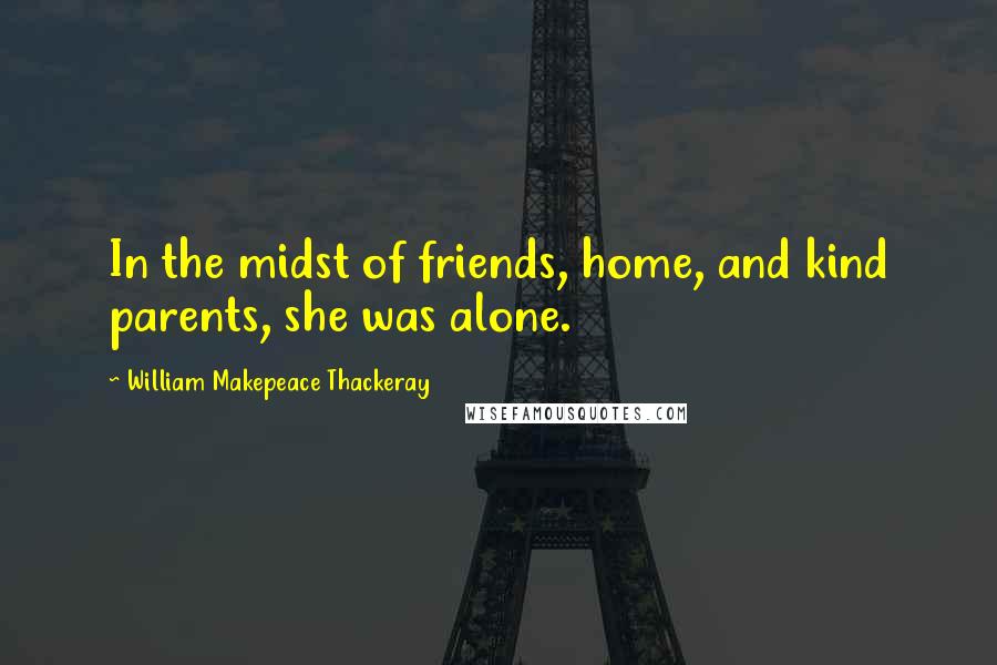 William Makepeace Thackeray Quotes: In the midst of friends, home, and kind parents, she was alone.