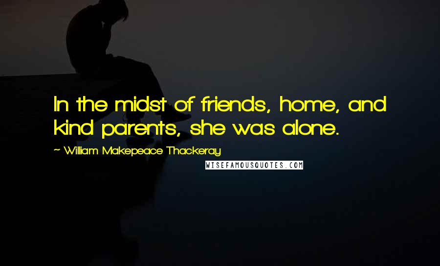 William Makepeace Thackeray Quotes: In the midst of friends, home, and kind parents, she was alone.