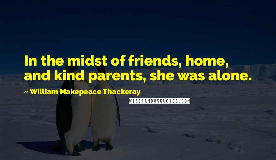 William Makepeace Thackeray Quotes: In the midst of friends, home, and kind parents, she was alone.