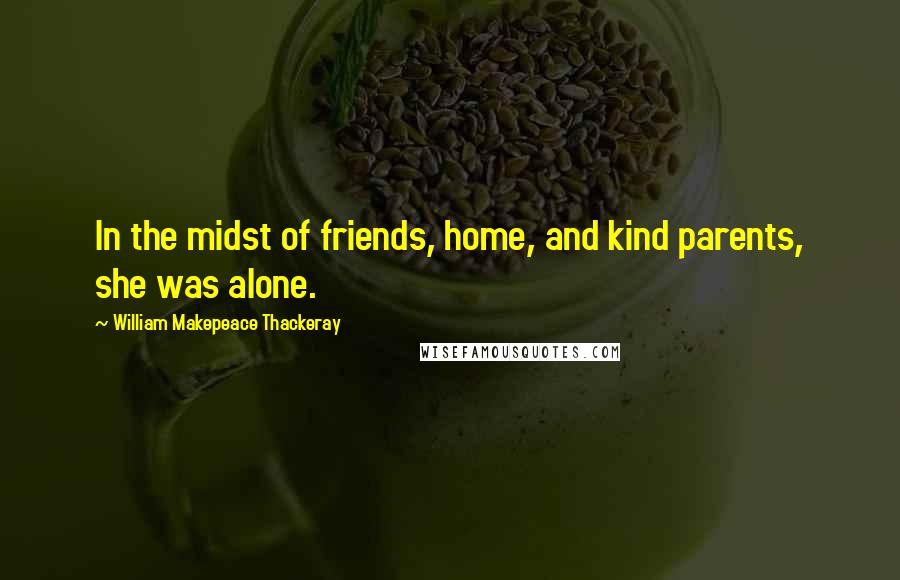 William Makepeace Thackeray Quotes: In the midst of friends, home, and kind parents, she was alone.