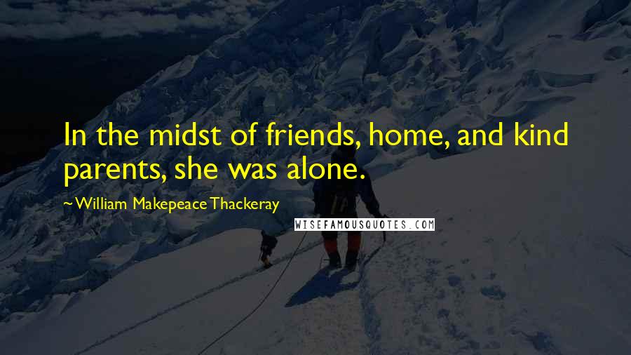 William Makepeace Thackeray Quotes: In the midst of friends, home, and kind parents, she was alone.