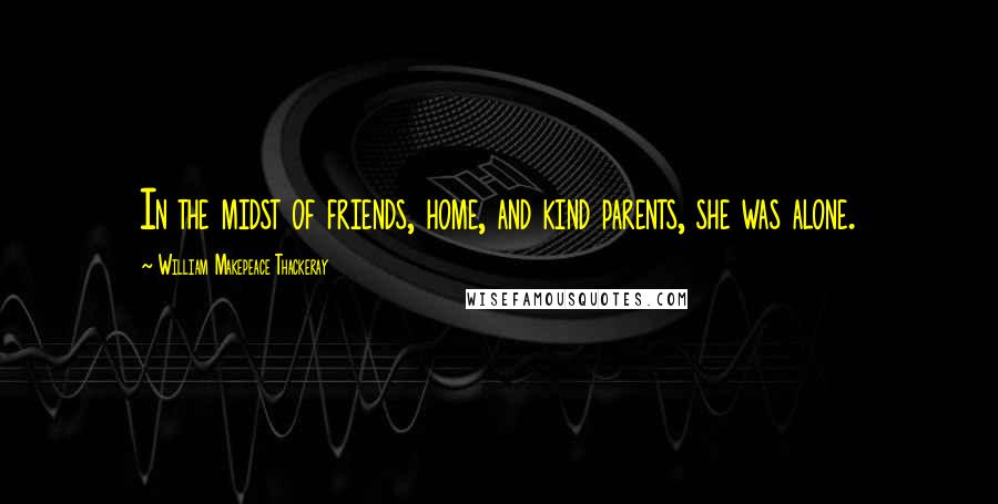 William Makepeace Thackeray Quotes: In the midst of friends, home, and kind parents, she was alone.