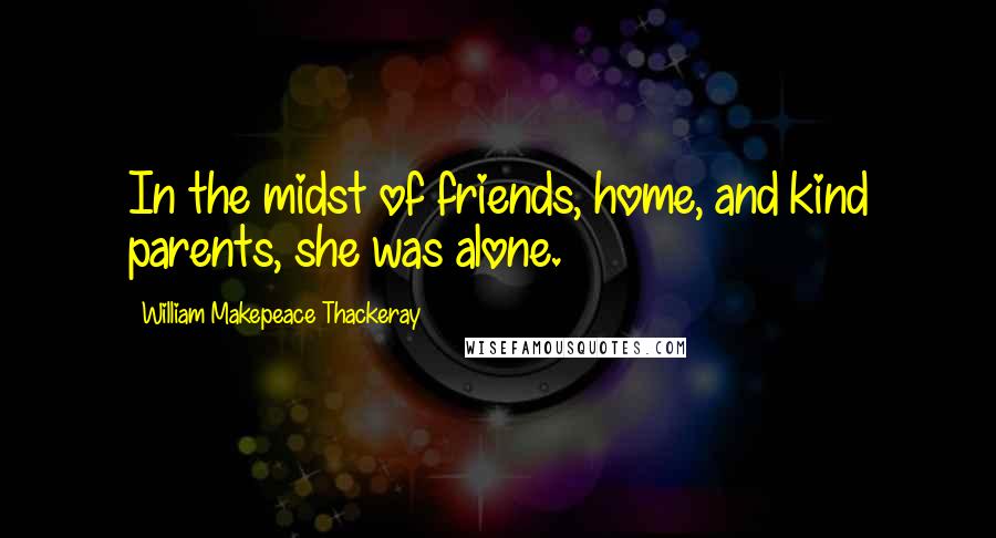 William Makepeace Thackeray Quotes: In the midst of friends, home, and kind parents, she was alone.