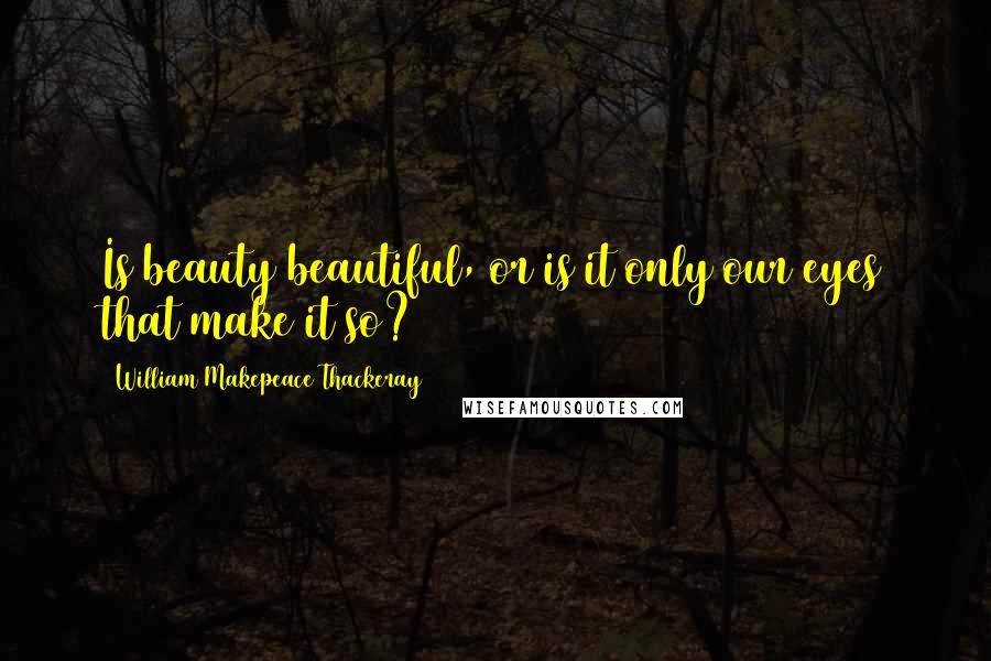 William Makepeace Thackeray Quotes: Is beauty beautiful, or is it only our eyes that make it so?