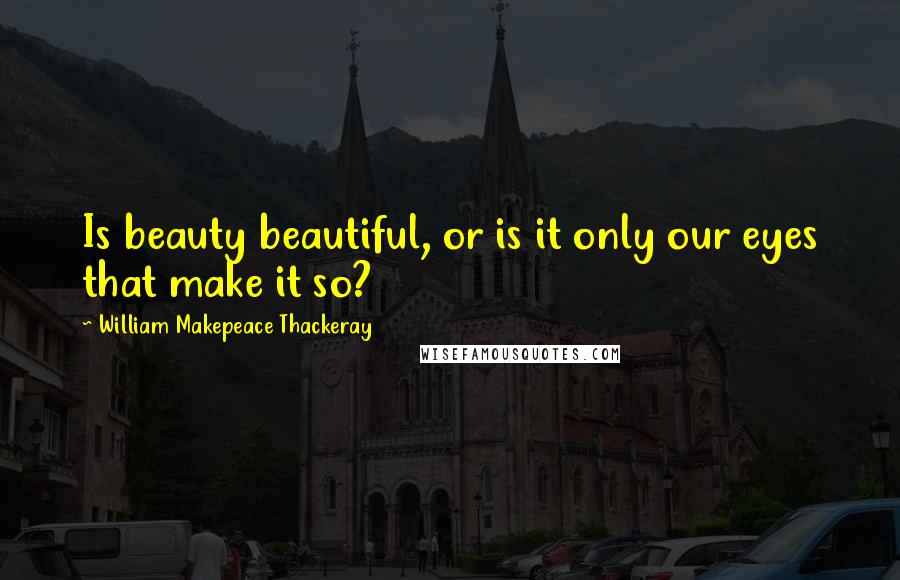 William Makepeace Thackeray Quotes: Is beauty beautiful, or is it only our eyes that make it so?