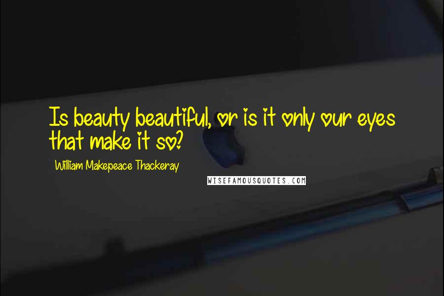 William Makepeace Thackeray Quotes: Is beauty beautiful, or is it only our eyes that make it so?