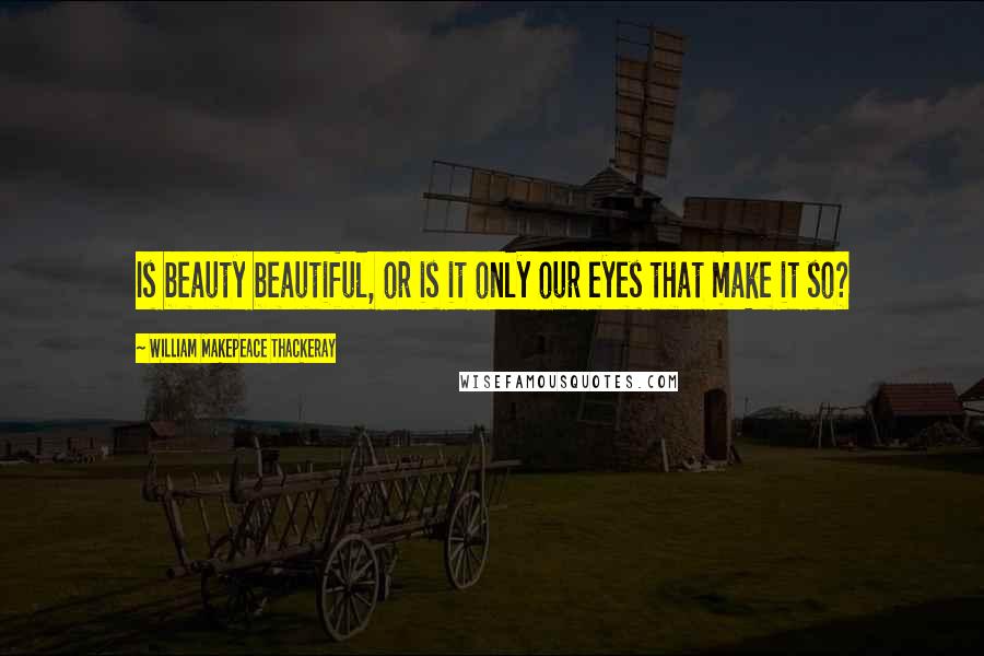 William Makepeace Thackeray Quotes: Is beauty beautiful, or is it only our eyes that make it so?