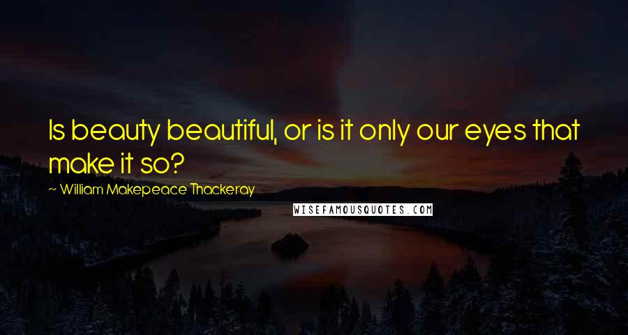 William Makepeace Thackeray Quotes: Is beauty beautiful, or is it only our eyes that make it so?