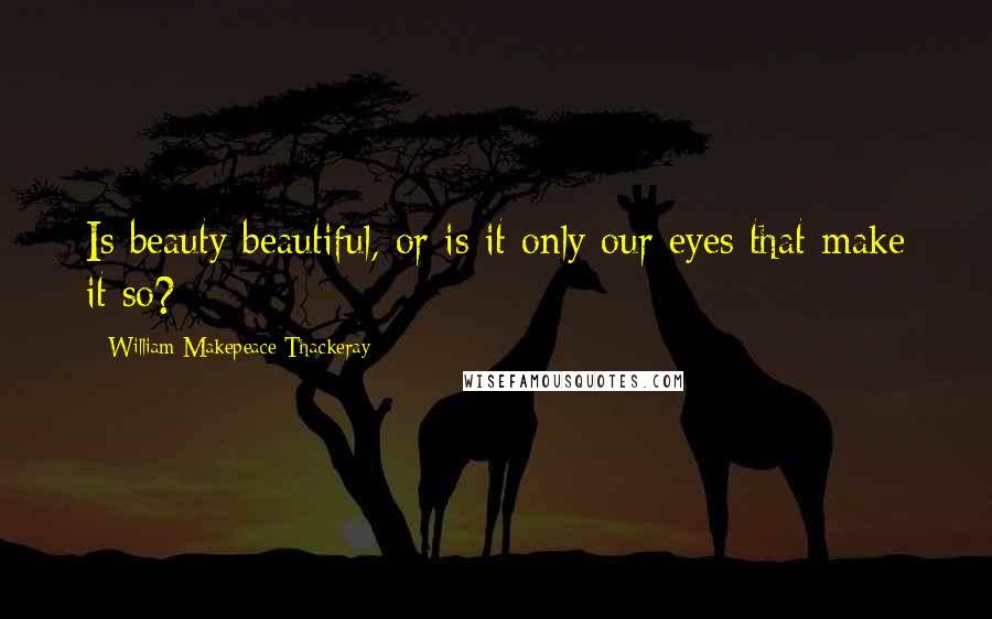 William Makepeace Thackeray Quotes: Is beauty beautiful, or is it only our eyes that make it so?