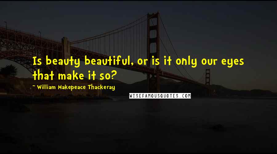 William Makepeace Thackeray Quotes: Is beauty beautiful, or is it only our eyes that make it so?