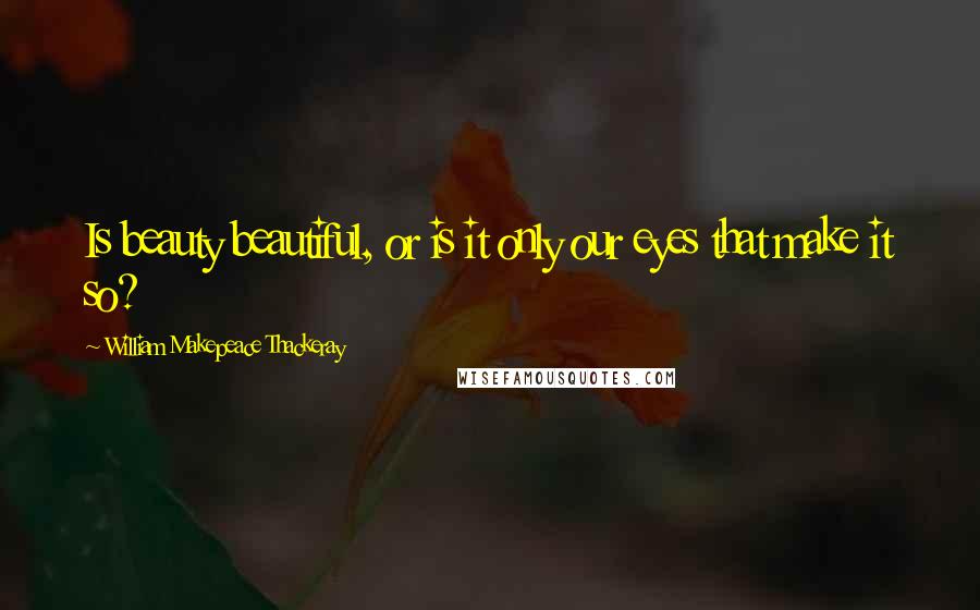 William Makepeace Thackeray Quotes: Is beauty beautiful, or is it only our eyes that make it so?