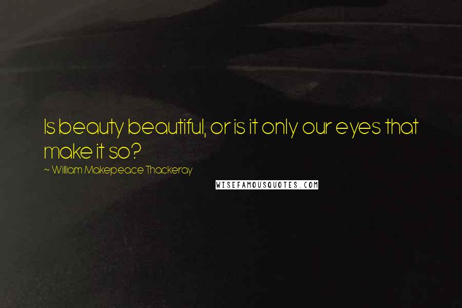 William Makepeace Thackeray Quotes: Is beauty beautiful, or is it only our eyes that make it so?