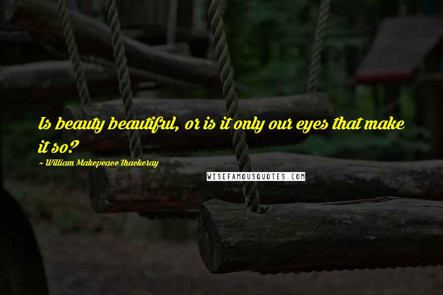 William Makepeace Thackeray Quotes: Is beauty beautiful, or is it only our eyes that make it so?