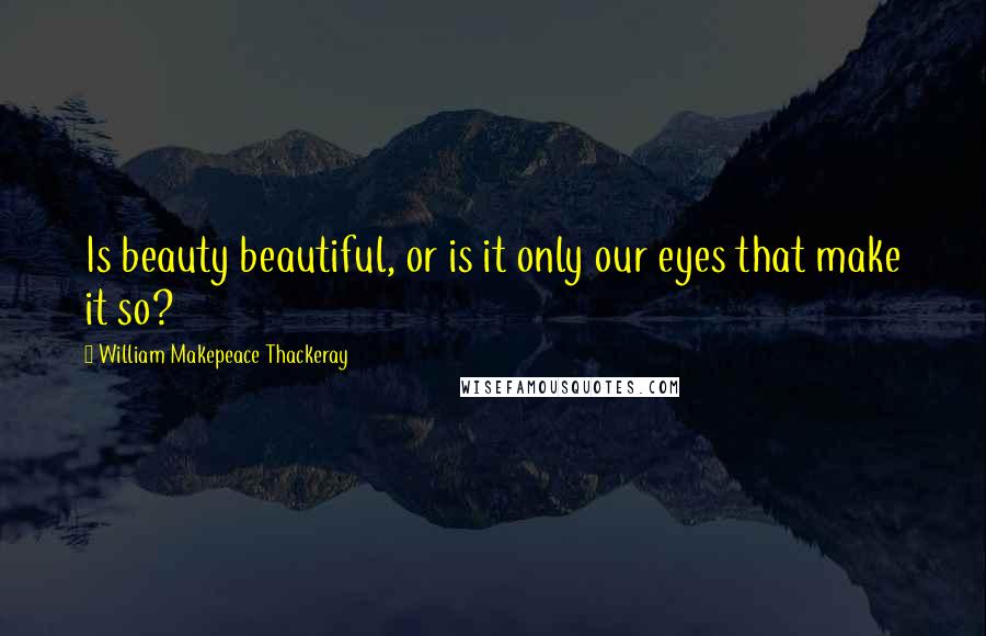 William Makepeace Thackeray Quotes: Is beauty beautiful, or is it only our eyes that make it so?