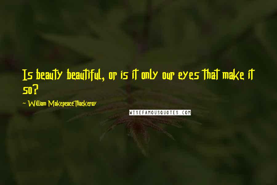 William Makepeace Thackeray Quotes: Is beauty beautiful, or is it only our eyes that make it so?