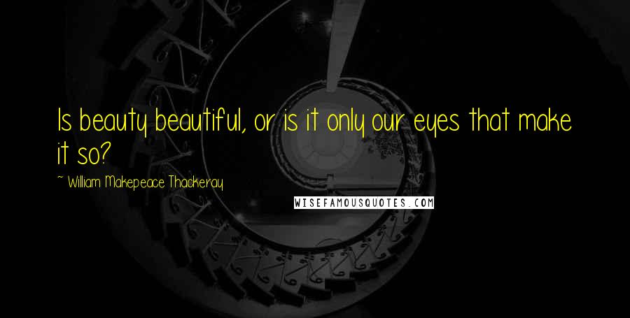 William Makepeace Thackeray Quotes: Is beauty beautiful, or is it only our eyes that make it so?