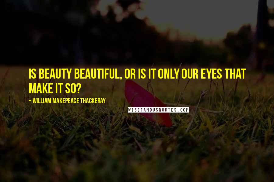 William Makepeace Thackeray Quotes: Is beauty beautiful, or is it only our eyes that make it so?