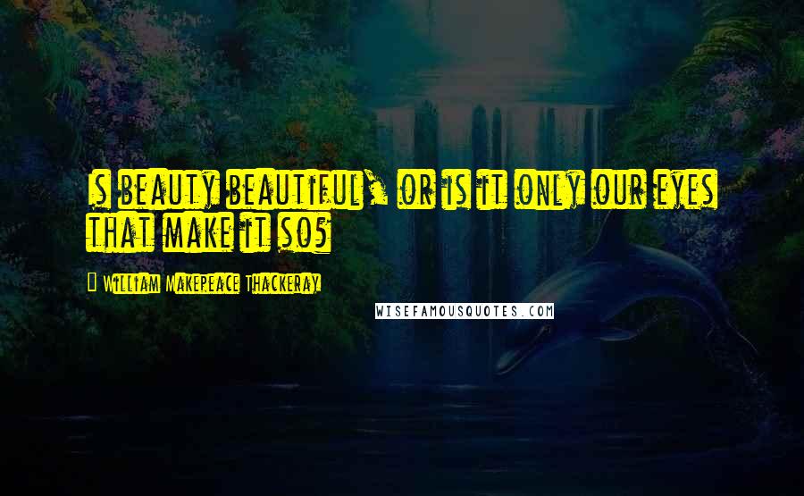 William Makepeace Thackeray Quotes: Is beauty beautiful, or is it only our eyes that make it so?