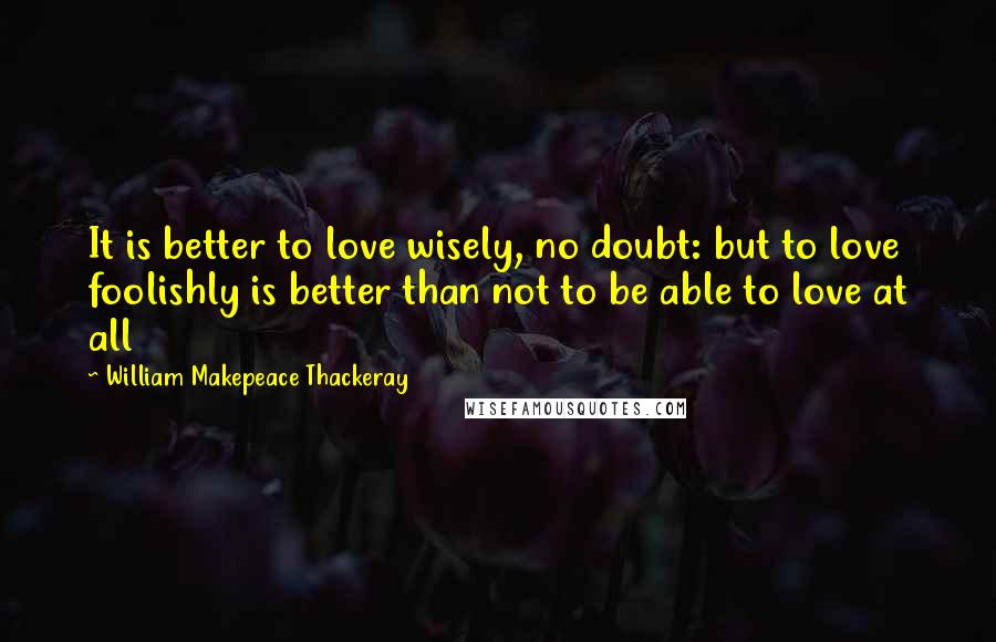 William Makepeace Thackeray Quotes: It is better to love wisely, no doubt: but to love foolishly is better than not to be able to love at all