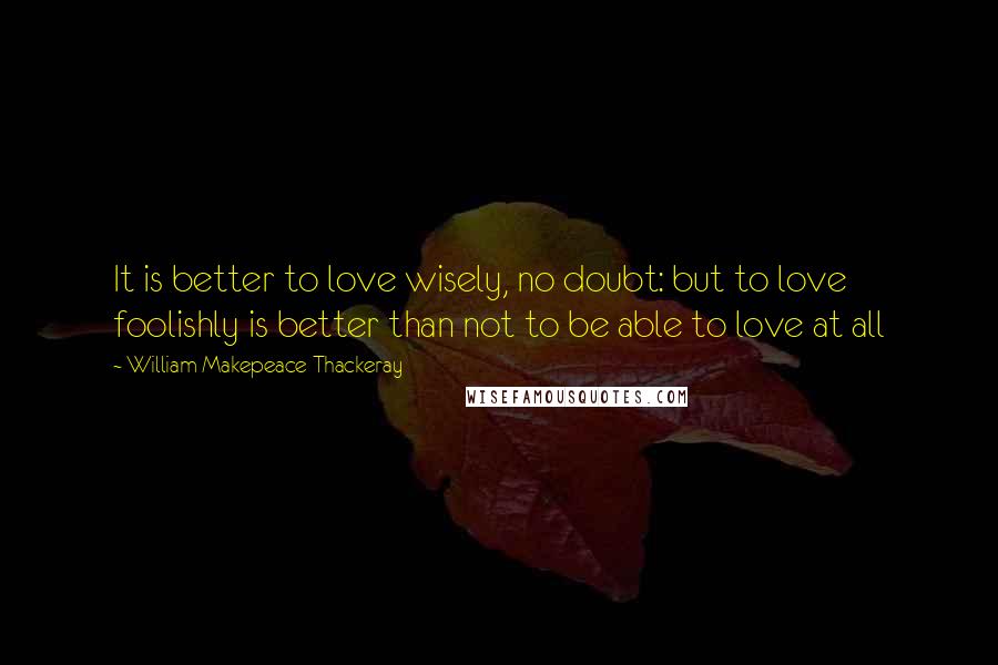 William Makepeace Thackeray Quotes: It is better to love wisely, no doubt: but to love foolishly is better than not to be able to love at all